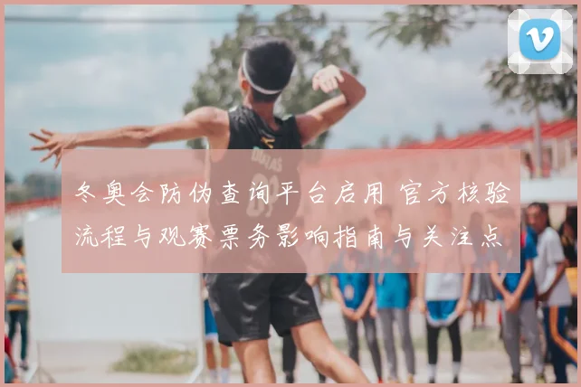 冬奥会防伪查询平台启用 官方核验流程与观赛票务影响指南与关注点