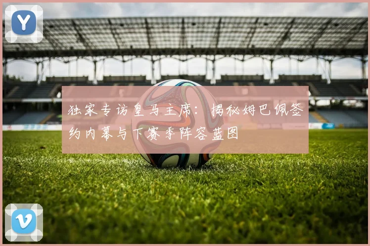 独家专访皇马主席:揭秘姆巴佩签约内幕与下赛季阵容蓝图