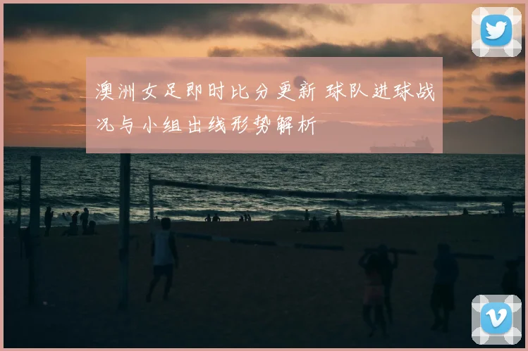 澳洲女足即时比分更新 球队进球战况与小组出线形势解析