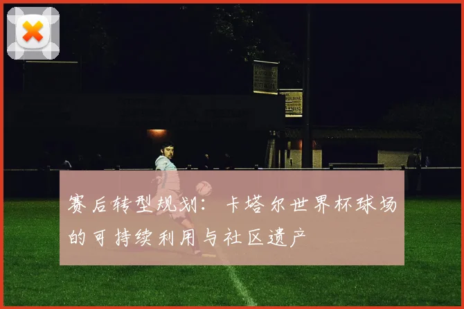 赛后转型规划：卡塔尔世界杯球场的可持续利用与社区遗产