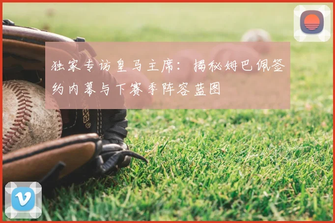 独家专访皇马主席:揭秘姆巴佩签约内幕与下赛季阵容蓝图